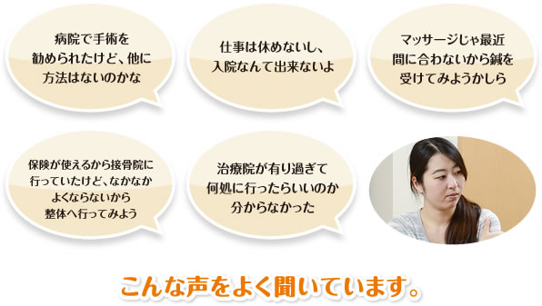 「病院で手術を勧められたけど、他に方法はないのかな」「仕事は休めないし、入院なんて出来ないよ」「マッサージじゃ最近間に合わないから鍼を受けてみようかしら」「保険が使えるから接骨院に行っていたけど、なかなかよくならないから整体へ行ってみよう」「治療院が有り過ぎて何処に行ったらいいのか分からなかった」こんな声をよく聞いています。